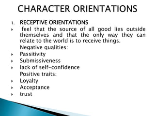 1.   RECEPTIVE ORIENTATIONS
     feel that the source of all good lies outside
     themselves and that the only way they can
     relate to the world is to receive things.
     Negative qualities:
    Passitivity
    Submissiveness
    lack of self-confidence
     Positive traits:
    Loyalty
    Acceptance
    trust
 
