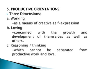 5. PRODUCTIVE ORIENTATIONS
 Three Dimensions:
a. Working
    -as a means of creative self-expression
b. Loving
    -concerned     with    the    growth     and
    development of themselves as well as
    others.
c. Reasoning / thinking
    -which    cannot    be     separated    from
    productive work and love.
 