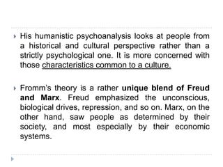    His humanistic psychoanalysis looks at people from
    a historical and cultural perspective rather than a
    strictly psychological one. It is more concerned with
    those characteristics common to a culture.

   Fromm’s theory is a rather unique blend of Freud
    and Marx. Freud emphasized the unconscious,
    biological drives, repression, and so on. Marx, on the
    other hand, saw people as determined by their
    society, and most especially by their economic
    systems.
 
