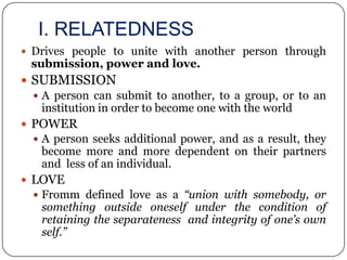 I. RELATEDNESS
 Drives people to unite with another person through
 submission, power and love.
 SUBMISSION
   A person can submit to another, to a group, or to an
    institution in order to become one with the world
 POWER
   A person seeks additional power, and as a result, they
   become more and more dependent on their partners
   and less of an individual.
 LOVE
   Fromm defined love as a “union with somebody, or
   something outside oneself under the condition of
   retaining the separateness and integrity of one’s own
   self.”
 