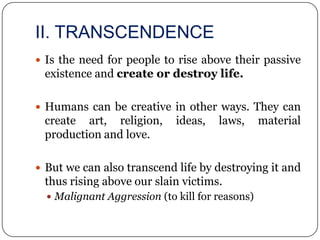 II. TRANSCENDENCE
 Is the need for people to rise above their passive
 existence and create or destroy life.

 Humans can be creative in other ways. They can
 create art, religion,       ideas,   laws,      material
 production and love.

 But we can also transcend life by destroying it and
 thus rising above our slain victims.
   Malignant Aggression (to kill for reasons)
 