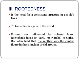 III. ROOTEDNESS
 Is the need for a consistent structure in people’s
 lives.

 To feel at home again in the world.


 Fromm     was influenced by Johann Jakob
 Bachofen’s ideas on early matriarchal societies.
 Bachofen held that the mother was the central
 figure in these ancient social groups.
 