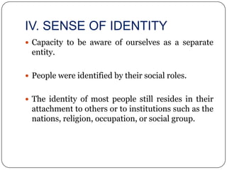 IV. SENSE OF IDENTITY
 Capacity to be aware of ourselves as a separate
 entity.

 People were identified by their social roles.


 The identity of most people still resides in their
 attachment to others or to institutions such as the
 nations, religion, occupation, or social group.
 