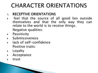 1.   RECEPTIVE ORIENTATIONS
     feel that the source of all good lies outside
     themselves and that the only way they can
     relate to the world is to receive things.
     Negative qualities:
    Passitivity
    Submissiveness
    lack of self-confidence
     Positive traits:
    Loyalty
    Acceptance
    trust
 