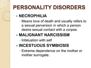 PERSONALITY DISORDERS
   NECROPHILIA
    ◦ Means love of death and usually refers to
      a sexual perversion in which a person
      desire sexual contact with a corpse.
   MALIGNANT NARCISSISM
    ◦ Infatuation with self
   INCESTUOUS SYMBIOSIS
    ◦ Extreme dependence on the mother or
      mother surrogate.
 
