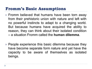 Fromm’s Basic Assumptions
   Fromm believed that humans have been torn away
    from their prehistoric union with nature and left with
    no powerful instincts to adapt to a changing world.
    But because humans have acquired the ability to
    reason, they can think about their isolated condition
    – a situation Fromm called the human dilemma.

   People experience this basic dilemma because they
    have become separate form nature and yet have the
    capacity to be aware of themselves as isolated
    beings.
 