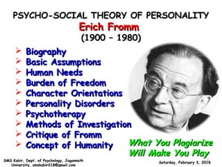 PSYCHO-SOCIAL THEORY OF PERSONALITYPSYCHO-SOCIAL THEORY OF PERSONALITY
Erich FrommErich Fromm
(1900 – 1980)(1900 – 1980)
What You PlagiarizeWhat You Plagiarize
Will Make You PlayWill Make You Play
 BiographyBiography
 Basic AssumptionsBasic Assumptions
 Human NeedsHuman Needs
 Burden of FreedomBurden of Freedom
 Character OrientationsCharacter Orientations
 Personality DisordersPersonality Disorders
 PsychotherapyPsychotherapy
 Methods of InvestigationMethods of Investigation
 Critique of FrommCritique of Fromm
 Concept of HumanityConcept of Humanity
Saturday, February 3, 2018Saturday, February 3, 2018SMS Kabir, Dept. of Psychology, JagannathSMS Kabir, Dept. of Psychology, Jagannath
University, smskabir218@gmail.comUniversity, smskabir218@gmail.com
1
 