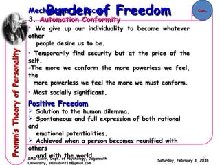 Mechanisms of EscapeMechanisms of Escape
3.3. Automation ConformityAutomation Conformity
• We give up our individuality to become whateverWe give up our individuality to become whatever
otherother
people desire us to be.people desire us to be.
• Temporarily find security but at the price of theTemporarily find security but at the price of the
self.self.
-The more we conform the more powerless we feel,The more we conform the more powerless we feel,
thethe
more powerless we feel the more we must conform.more powerless we feel the more we must conform.
• Most socially significant.Most socially significant.
Positive FreedomPositive Freedom
 Solution to the human dilemma.Solution to the human dilemma.
 Spontaneous and full expression of both rationalSpontaneous and full expression of both rational
andand
emotional potentialities.emotional potentialities.
 Achieved when a person becomes reunified withAchieved when a person becomes reunified with
othersothers
and with the world.and with the world.
Saturday, February 3, 2018Saturday, February 3, 2018
Burden of FreedomBurden of FreedomFromm’sTheoryofPersonalityFromm’sTheoryofPersonality
SMS Kabir, Dept. of Psychology, JagannathSMS Kabir, Dept. of Psychology, Jagannath
University, smskabir218@gmail.comUniversity, smskabir218@gmail.com
Con..Con..
11
 