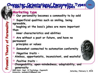 Non-productive Personality TypesNon-productive Personality Types
Marketing typeMarketing type
 Our personality becomes a commodity to by soldOur personality becomes a commodity to by sold
 Superficial qualities such as smiling, beingSuperficial qualities such as smiling, being
agreeable,agreeable,
laughing at the boss’s jokes are more importantlaughing at the boss’s jokes are more important
thanthan
inner characteristics and abilitiesinner characteristics and abilities
 Are without a past or future, and have noAre without a past or future, and have no
permanentpermanent
principles or valuesprinciples or values
 Somewhat connected to automation conformitySomewhat connected to automation conformity
 Negative traits –Negative traits –
• Aimless, opportunistic, inconsistent, and wastefulAimless, opportunistic, inconsistent, and wasteful
 Positive traits –Positive traits –
• Changeability, open-mindedness, adaptability, andChangeability, open-mindedness, adaptability, and
generositygenerosity
Saturday, February 3, 2018Saturday, February 3, 2018
Character Orientations/ Personality TypesCharacter Orientations/ Personality Types
Fromm’sTheoryofPersonalityFromm’sTheoryofPersonality
SMS Kabir, Dept. of Psychology, JagannathSMS Kabir, Dept. of Psychology, Jagannath
University, smskabir218@gmail.comUniversity, smskabir218@gmail.com
Con..Con..
19
 