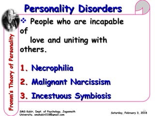  People who are incapablePeople who are incapable
ofof
love and uniting withlove and uniting with
others.others.
1.1. NecrophiliaNecrophilia
2.2. Malignant NarcissismMalignant Narcissism
3.3. Incestuous SymbiosisIncestuous Symbiosis
Saturday, February 3, 2018Saturday, February 3, 2018
Personality DisordersPersonality DisordersFromm’sTheoryofPersonalityFromm’sTheoryofPersonality
SMS Kabir, Dept. of Psychology, JagannathSMS Kabir, Dept. of Psychology, Jagannath
University, smskabir218@gmail.comUniversity, smskabir218@gmail.com
23
 