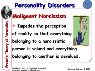 Malignant NarcissismMalignant Narcissism
 Impedes the perceptionImpedes the perception
of reality so that everythingof reality so that everything
belonging to a narcissisticbelonging to a narcissistic
person is valued and everythingperson is valued and everything
belonging to another is devalued.belonging to another is devalued.
Saturday, February 3, 2018Saturday, February 3, 2018
Personality DisordersPersonality DisordersFromm’sTheoryofPersonalityFromm’sTheoryofPersonality
SMS Kabir, Dept. of Psychology, JagannathSMS Kabir, Dept. of Psychology, Jagannath
University, smskabir218@gmail.comUniversity, smskabir218@gmail.com
Con..Con..
25
 