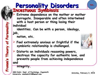 Incestuous SymbiosisIncestuous Symbiosis
 Extreme dependence on the mother or motherExtreme dependence on the mother or mother
surrogate.surrogate. Inseparable and often intertwinedInseparable and often intertwined
with a host person or thing losing theirwith a host person or thing losing their
individualindividual
identities. Can be with a person, ideology,identities. Can be with a person, ideology,
job,job,
nation, etc.nation, etc.
 Feel extremely anxious or frightful if theFeel extremely anxious or frightful if the
symbiotic relationship is challenged.symbiotic relationship is challenged.
 Distorts an individuals reasoning powers,Distorts an individuals reasoning powers,
destroys the capacity for authentic love, anddestroys the capacity for authentic love, and
prevents people from achieving independenceprevents people from achieving independence
andand
integrity.integrity.
Saturday, February 3, 2018Saturday, February 3, 2018
Personality DisordersPersonality DisordersFromm’sTheoryofPersonalityFromm’sTheoryofPersonality
SMS Kabir, Dept. of Psychology, JagannathSMS Kabir, Dept. of Psychology, Jagannath
University, smskabir218@gmail.comUniversity, smskabir218@gmail.com
Con..Con..
26
 
