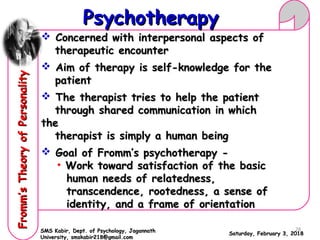  Concerned with interpersonal aspects ofConcerned with interpersonal aspects of
therapeutic encountertherapeutic encounter
 Aim of therapy is self-knowledge for theAim of therapy is self-knowledge for the
patientpatient
 The therapist tries to help the patientThe therapist tries to help the patient
through shared communication in whichthrough shared communication in which
thethe
therapist is simply a human beingtherapist is simply a human being
 Goal of Fromm’s psychotherapy -Goal of Fromm’s psychotherapy -
• Work toward satisfaction of the basicWork toward satisfaction of the basic
human needs of relatedness,human needs of relatedness,
transcendence, rootedness, a sense oftranscendence, rootedness, a sense of
identity, and a frame of orientationidentity, and a frame of orientation
Saturday, February 3, 2018Saturday, February 3, 2018
PsychotherapyPsychotherapyFromm’sTheoryofPersonalityFromm’sTheoryofPersonality
SMS Kabir, Dept. of Psychology, JagannathSMS Kabir, Dept. of Psychology, Jagannath
University, smskabir218@gmail.comUniversity, smskabir218@gmail.com
28
 