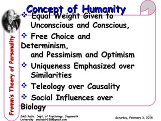  Equal Weight Given toEqual Weight Given to
Unconscious and Conscious,Unconscious and Conscious,
 Free Choice andFree Choice and
Determinism,Determinism,
and Pessimism and Optimismand Pessimism and Optimism
 Uniqueness Emphasized overUniqueness Emphasized over
SimilaritiesSimilarities
 Teleology over CausalityTeleology over Causality
 Social Influences overSocial Influences over
BiologyBiology
Saturday, February 3, 2018Saturday, February 3, 2018
Concept of HumanityConcept of HumanityFromm’sTheoryofPersonalityFromm’sTheoryofPersonality
SMS Kabir, Dept. of Psychology, JagannathSMS Kabir, Dept. of Psychology, Jagannath
University, smskabir218@gmail.comUniversity, smskabir218@gmail.com
31
 