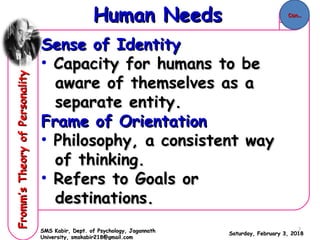 Sense of IdentitySense of Identity
• Capacity for humans to beCapacity for humans to be
aware of themselves as aaware of themselves as a
separate entity.separate entity.
Frame of OrientationFrame of Orientation
• Philosophy, a consistent wayPhilosophy, a consistent way
of thinking.of thinking.
• Refers to Goals orRefers to Goals or
destinations.destinations.
Saturday, February 3, 2018Saturday, February 3, 2018
Human NeedsHuman NeedsFromm’sTheoryofPersonalityFromm’sTheoryofPersonality
SMS Kabir, Dept. of Psychology, JagannathSMS Kabir, Dept. of Psychology, Jagannath
University, smskabir218@gmail.comUniversity, smskabir218@gmail.com
Con..Con..
7
 