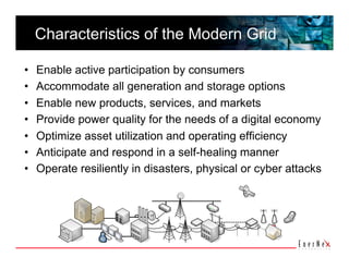 Characteristics of the Modern Grid

•    Enable active participation by consumers
•    Accommodate all generation and storage options
•    Enable new products, services, and markets
•    Provide power quality for the needs of a digital economy
•    Optimize asset utilization and operating efficiency
•    Anticipate and respond in a self-healing manner
•    Operate resiliently in disasters, physical or cyber attacks
 