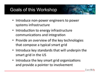 Goals of this Workshop

 •  Introduce non‐power engineers to power 
    systems infrastructure 
 •  Introduc5on to energy infrastructure 
    communica5ons and integra5on 
 •  Provide an overview of the key technologies 
    that compose a typical smart grid 
 •  Introduce key standards that will underpin the 
    smart grid in the US 
 •  Introduce the key smart grid organiza5ons 
    and provide a pointer to involvement 
 
