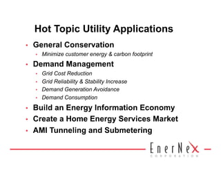 Hot Topic Utility Applications
•    General Conservation
     •    Minimize customer energy & carbon footprint
•    Demand Management
     •    Grid Cost Reduction
     •    Grid Reliability & Stability Increase
     •    Demand Generation Avoidance
     •    Demand Consumption
•    Build an Energy Information Economy
•    Create a Home Energy Services Market
•    AMI Tunneling and Submetering
 
