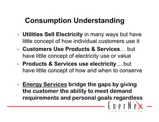 Consumption Understanding
•    Utilities Sell Electricity in many ways but have
     little concept of how individual customers use it
•    Customers Use Products & Services… but
     have little concept of electricity use or value
•    Products & Services use electricity… but
     have little concept of how and when to conserve

•    Energy Services bridge the gaps by giving
     the customer the ability to meet demand
     requirements and personal goals regardless
 
