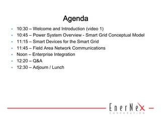 Agenda 
•    10:30 – Welcome and Introduction (video 1)
•    10:45 – Power System Overview - Smart Grid Conceptual Model
•    11:15 – Smart Devices for the Smart Grid
•    11:45 – Field Area Network Communications
•    Noon – Enterprise Integration
•    12:20 – Q&A
•    12:30 – Adjourn / Lunch
 