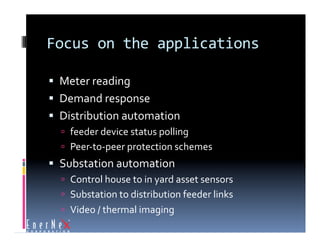Focus on the applications 

  Meter reading 
  Demand response 
  Distribution automation 
    feeder device status polling 
    Peer‐to‐peer protection schemes 
  Substation automation 
    Control house to in yard asset sensors 
    Substation to distribution feeder links 
    Video / thermal imaging 
 