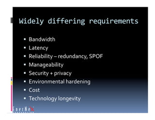 Widely differing requirements 

   Bandwidth 
   Latency 
   Reliability – redundancy, SPOF 
   Manageability 
   Security + privacy 
   Environmental hardening 
   Cost 
   Technology longevity 
 