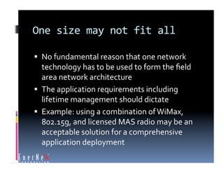 One size may not fit all 

  No fundamental reason that one network 
   technology has to be used to form the ﬁeld 
   area network architecture 
  The application requirements including 
   lifetime management should dictate 
  Example: using a combination of WiMax, 
   802.15g, and licensed MAS radio may be an 
   acceptable solution for a comprehensive 
   application deployment 
 