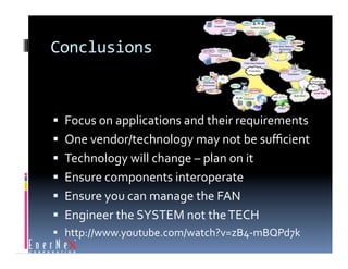 Conclusions 



  Focus on applications and their requirements 
  One vendor/technology may not be suﬃcient 
  Technology will change – plan on it 
  Ensure components interoperate 
  Ensure you can manage the FAN 
  Engineer the SYSTEM not the TECH 
  http://www.youtube.com/watch?v=zB4‐mBQPd7k 
 