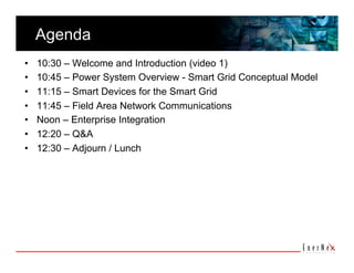 Agenda 
•    10:30 – Welcome and Introduction (video 1)
•    10:45 – Power System Overview - Smart Grid Conceptual Model
•    11:15 – Smart Devices for the Smart Grid
•    11:45 – Field Area Network Communications
•    Noon – Enterprise Integration
•    12:20 – Q&A
•    12:30 – Adjourn / Lunch
 