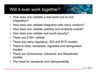 Will it ever work together?
•  How does one validate a real world end to end
   integration?
•  How does one validate integration with many vendors?
•  How does one validate usability and simplicity overall?
•  How does one validate real world security?
•  There are 3100+ utilities
•  There are many regulatory, ISO and RTO models
•  There is retail, wholesale, regulated and deregulated
   models
•  There are Commercial, Industrial, and Residential
   models
•  The need for standards and interoperability
 