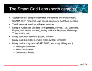 The Smart Grid Labs (north campus)
•  Scalability test equipment (meter to backend and multivendor)
•  SCADA FEP, networks, cap banks, reclosers, switches, sensors
•  7 AMI network vendors, 4 Meter vendors
•  Multiple Appliance vendors (refrigerators, stoves, TVs, Washers,
   Dryers, Hot Water heaters), many In Home Displays, Gateways,
   Thermostats, etc.
•  Many backhaul vendors (public, private)
•  Many local premises network types (wired, wireless)
•  Many backend systems (SAP, OMS, reporting, billing, etc.)
     –  Messages to devices
     –  Meter disconnects
     –  On Demand Reads
 
