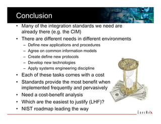 Conclusion 
•  Many of the integration standards we need are 
   already there (e.g. the CIM) 
•  There are different needs in different environments 
   –    Define new applications and procedures 
   –    Agree on common information models 
   –    Create define new protocols 
   –    Develop new technologies 
   –    Apply systems engineering discipline 
•  Each of these tasks comes with a cost 
•  Standards provide the most benefit when 
   implemented frequently and pervasively 
•  Need a cost-benefit analysis  
•  Which are the easiest to justify (LHF)? 
•  NIST roadmap leading the way 
 