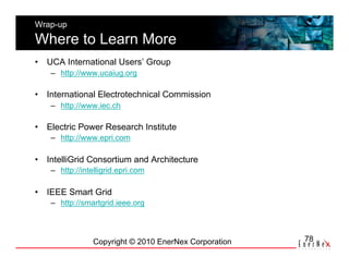 Wrap-up

Where to Learn More
•  UCA International Users’ Group
    –  http://www.ucaiug.org

•  International Electrotechnical Commission
    –  http://www.iec.ch

•  Electric Power Research Institute
    –  http://www.epri.com

•  IntelliGrid Consortium and Architecture
    –  http://intelligrid.epri.com

•  IEEE Smart Grid
    –  http://smartgrid.ieee.org



                 Copyright © 2010 EnerNex Corporation   78
 