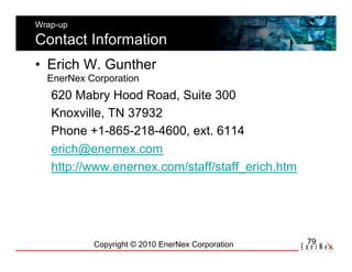 Wrap-up

Contact Information
•  Erich W. Gunther
  EnerNex Corporation
   620 Mabry Hood Road, Suite 300
   Knoxville, TN 37932
   Phone +1-865-218-4600, ext. 6114
   erich@enernex.com
   http://www.enernex.com/staff/staff_erich.htm




           Copyright © 2010 EnerNex Corporation   79
 