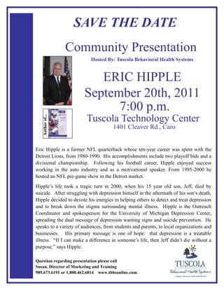 SAVE THE DATE
                  Community Presentation
                           Hosted By: Tuscola Behavioral Health Systems


                           ERIC HIPPLE
                        September 20th, 2011
                              7:00 p.m.
                         Tuscola Technology Center
   Author of...




                                      1401 Cleaver Rd., Caro


Eric Hipple is a former NFL quarterback whose ten-year career was spent with the
Detroit Lions, from 1980-1990. His accomplishments include two playoff bids and a
divisional championship. Following his football career, Hipple enjoyed success
working in the auto industry and as a motivational speaker. From 1995-2000 he
hosted an NFL pre-game show in the Detroit market.
Hipple’s life took a tragic turn in 2000, when his 15 year old son, Jeff, died by
suicide. After struggling with depression himself in the aftermath of his son’s death,
Hipple decided to devote his energies in helping others to detect and treat depression
and to break down the stigma surrounding mental illness. Hipple is the Outreach
Coordinator and spokesperson for the University of Michigan Depression Center,
spreading the dual message of depression warning signs and suicide prevention. He
speaks to a variety of audiences, from students and parents, to local organizations and
businesses. His primary message is one of hope: that depression is a treatable
illness. “If I can make a difference in someone’s life, then Jeff didn’t die without a
purpose.” says Hipple.

Question regarding presentation please call
Susan, Director of Marketing and Training
989.673.6191 or 1.800.462.6814 www.tbhsonline.com
 