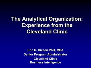 The Analytical Organization:
Experience from the
Cleveland Clinic
Eric D. Hixson PhD, MBA
Senior Program Administrator
Cleveland Clinic
Business Intelligence
 