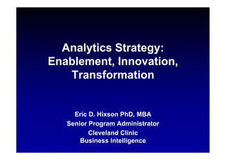 Analytics Strategy:
Enablement, Innovation,
Transformation
Analytics Strategy:
Enablement, Innovation,
Transformation
Eric D. Hixson PhD, MBA
Senior Program Administrator
Cleveland Clinic
Business Intelligence
 