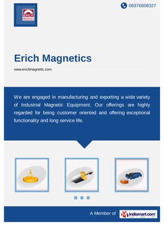 08376808327
A Member of
Erich Magnetics
www.erichmagnetic.com
We are engaged in manufacturing and exporting a wide variety
of Industrial Magnetic Equipment. Our offerings are highly
regarded for being customer oriented and offering exceptional
functionality and long service life.
 