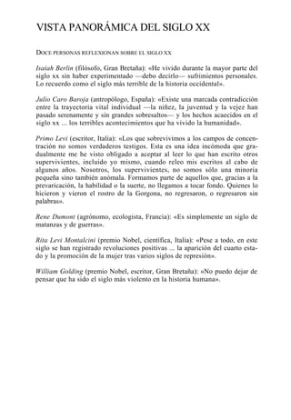 VISTA PANORÁMICA DEL SIGLO XX
DOCE PERSONAS REFLEXIONAN SOBRE EL SIGLO XX
Isaiah Berlin (filósofo, Gran Bretaña): «He vivido durante la mayor parte del
siglo xx sin haber experimentado —debo decirlo— sufrimientos personales.
Lo recuerdo como el siglo más terrible de la historia occidental».
Julio Caro Baroja (antropólogo, España): «Existe una marcada contradicción
entre la trayectoria vital individual —la niñez, la juventud y la vejez han
pasado serenamente y sin grandes sobresaltos— y los hechos acaecidos en el
siglo xx ... los terribles acontecimientos que ha vivido la humanidad».
Primo Levi (escritor, Italia): «Los que sobrevivimos a los campos de concentración no somos verdaderos testigos. Esta es una idea incómoda que gradualmente me he visto obligado a aceptar al leer lo que han escrito otros
supervivientes, incluido yo mismo, cuando releo mis escritos al cabo de
algunos años. Nosotros, los supervivientes, no somos sólo una minoría
pequeña sino también anómala. Formamos parte de aquellos que, gracias a la
prevaricación, la habilidad o la suerte, no llegamos a tocar fondo. Quienes lo
hicieron y vieron el rostro de la Gorgona, no regresaron, o regresaron sin
palabras».
Rene Dumont (agrónomo, ecologista, Francia): «Es simplemente un siglo de
matanzas y de guerras».
Rita Levi Montalcini (premio Nobel, científica, Italia): «Pese a todo, en este
siglo se han registrado revoluciones positivas ... la aparición del cuarto estado y la promoción de la mujer tras varios siglos de represión».
William Golding (premio Nobel, escritor, Gran Bretaña): «No puedo dejar de
pensar que ha sido el siglo más violento en la historia humana».

 