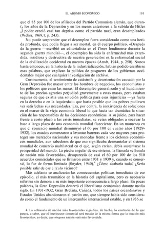 EL ABISMO ECONÓMICO

101

que el 85 por 100 de los afiliados del Partido Comunista alemán, que duran( 6 los años de la Depresión y en los meses anteriores a la subida de Hitler
a l poder creció casi tan deprisa como el partido nazi, eran desempleados
(Weber, 1969,1, p. 243).
No puede sorprender que el desempleo fuera considerado como una herida profunda, que podía llegar a ser mortal, en el cuerpo político. «Después
de la guerra —escribió un editorialista en el Times londinense durante la
segunda guerra mundial—, el desempleo ha sido la enfermedad más extendida, insidiosa y destructiva de nuestra generación: es la enfermedad social
de la civilización occidental en nuestra época» (Arndt, 1944, p. 250). Nunca
hasta entonces, en la historia de la industrialización, habían podido escribirse
esas palabras, que explican la política de posguerra de los gobiernos occidentales mejor que cualquier investigación de archivo.
Curiosamente, el sentimiento de catástrofe y desorientación causado por la
Gran Depresión fue mayor entre los hombres de negocios, los economistas y
los políticos que entre las masas. El desempleo generalizado y el hundimiento de los precios agrarios perjudicó gravemente a estas masas, pero estaban
seguras de que existía una solución política para esas injusticias —ya fuera
en la derecha o en la izquierda— que haría posible que los pobres pudiesen
ver satisfechas sus necesidades. Era, por contra, la inexistencia de soluciones
en el marco de la vieja economía liberal lo que hacía tan dramática la situación de los responsables de las decisiones económicas. A su juicio, para hacer
frente a corto plazo a las crisis inmediatas, se veían obligados a socavar la
base a largo plazo de una economía mundial floreciente. En un momento en
que el comercio mundial disminuyó el 60 por 100 en cuatro años (19291932), los estados comenzaron a levantar barreras cada vez mayores para proteger sus mercados nacionales y sus monedas frente a los ciclones económicos mundiales, aun sabedores de que eso significaba desmantelar el sistema
mundial de comercio multilateral en el que, según creían, debía sustentarse la
prosperidad del mundo. La piedra angular de ese sistema, la llamada «cláusula
de nación más favorecida», desapareció de casi el 60 por 100 de los 510
acuerdos comerciales que se firmaron entre 1931 y 1939 y, cuando se conservó, lo fue de forma limitada (Snyder, 1940).4 ¿Cómo acabaría todo? ¿Sería
posible salir de ese círculo vicioso?
Más adelante se analizarán las consecuencias políticas inmediatas de ese
episodio, el más traumático en la historia del capitalismo, pero es necesario
referirse sin demora a su más importante consecuencia a largo plazo. En pocas
palabras, la Gran Depresión desterró el liberalismo económico durante medio
siglo. En 1931-1932, Gran Bretaña, Canadá, todos los países escandinavos y
Estados Unidos abandonaron el patrón oro, que siempre había sido considerado como el fundamento de un intercambio internacional estable, y en 1936 se
4. La «cláusula de nación más favorecida» significa, de hecho, lo contrario de lo que
parece, a saber, que el interlocutor comercial será tratado de la misma forma que la «nación más
favorecida», es decir, que ninguna nación será más favorecida.

 