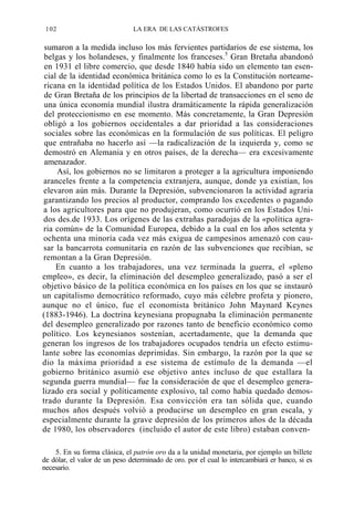 102

LA ERA DE LAS CATÁSTROFES

sumaron a la medida incluso los más fervientes partidarios de ese sistema, los
belgas y los holandeses, y finalmente los franceses.5 Gran Bretaña abandonó
en 1931 el libre comercio, que desde 1840 había sido un elemento tan esencial de la identidad económica británica como lo es la Constitución norteamericana en la identidad política de los Estados Unidos. El abandono por parte
de Gran Bretaña de los principios de la libertad de transacciones en el seno de
una única economía mundial ilustra dramáticamente la rápida generalización
del proteccionismo en ese momento. Más concretamente, la Gran Depresión
obligó a los gobiernos occidentales a dar prioridad a las consideraciones
sociales sobre las económicas en la formulación de sus políticas. El peligro
que entrañaba no hacerlo así —la radicalización de la izquierda y, como se
demostró en Alemania y en otros países, de la derecha— era excesivamente
amenazador.
Así, los gobiernos no se limitaron a proteger a la agricultura imponiendo
aranceles frente a la competencia extranjera, aunque, donde ya existían, los
elevaron aún más. Durante la Depresión, subvencionaron la actividad agraria
garantizando los precios al productor, comprando los excedentes o pagando
a los agricultores para que no produjeran, como ocurrió en los Estados Unidos des.de 1933. Los orígenes de las extrañas paradojas de la «política agraria común» de la Comunidad Europea, debido a la cual en los años setenta y
ochenta una minoría cada vez más exigua de campesinos amenazó con causar la bancarrota comunitaria en razón de las subvenciones que recibían, se
remontan a la Gran Depresión.
En cuanto a los trabajadores, una vez terminada la guerra, el «pleno
empleo», es decir, la eliminación del desempleo generalizado, pasó a ser el
objetivo básico de la política económica en los países en los que se instauró
un capitalismo democrático reformado, cuyo más célebre profeta y pionero,
aunque no el único, fue el economista británico John Maynard Keynes
(1883-1946). La doctrina keynesiana propugnaba la eliminación permanente
del desempleo generalizado por razones tanto de beneficio económico como
político. Los keynesianos sostenían, acertadamente, que la demanda que
generan los ingresos de los trabajadores ocupados tendría un efecto estimulante sobre las economías deprimidas. Sin embargo, la razón por la que se
dio la máxima prioridad a ese sistema de estímulo de la demanda —el
gobierno británico asumió ese objetivo antes incluso de que estallara la
segunda guerra mundial— fue la consideración de que el desempleo generalizado era social y políticamente explosivo, tal como había quedado demostrado durante la Depresión. Esa convicción era tan sólida que, cuando
muchos años después volvió a producirse un desempleo en gran escala, y
especialmente durante la grave depresión de los primeros años de la década
de 1980, los observadores (incluido el autor de este libro) estaban conven5. En su forma clásica, el patrón oro da a la unidad monetaria, por ejemplo un billete
de dólar, el valor de un peso determinado de oro. por el cual lo intercambiará er banco, si es
necesario.

 