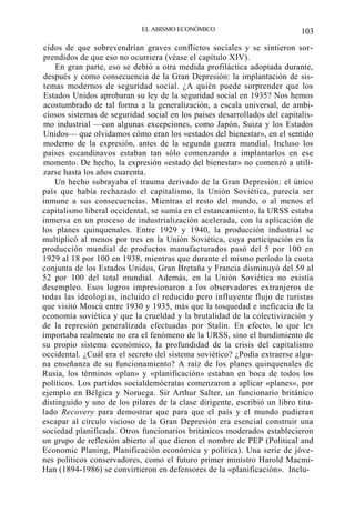 EL ABISMO ECONÓMICO

103

cidos de que sobrevendrían graves conflictos sociales y se sintieron sorprendidos de que eso no ocurriera (véase el capítulo XIV).
En gran parte, eso se debió a otra medida profiláctica adoptada durante,
después y como consecuencia de la Gran Depresión: la implantación de sistemas modernos de seguridad social. ¿A quién puede sorprender que los
Estados Unidos aprobaran su ley de la seguridad social en 1935? Nos hemos
acostumbrado de tal forma a la generalización, a escala universal, de ambiciosos sistemas de seguridad social en los países desarrollados del capitalismo industrial —con algunas excepciones, como Japón, Suiza y los Estados
Unidos— que olvidamos cómo eran los «estados del bienestar», en el sentido
moderno de la expresión, antes de la segunda guerra mundial. Incluso los
países escandinavos estaban tan sólo comenzando a implantarlos en ese
momento. De hecho, la expresión «estado del bienestar» no comenzó a utilizarse hasta los años cuarenta.
Un hecho subrayaba el trauma derivado de la Gran Depresión: el único
país que había rechazado el capitalismo, la Unión Soviética, parecía ser
inmune a sus consecuencias. Mientras el resto del mundo, o al menos el
capitalismo liberal occidental, se sumía en el estancamiento, la URSS estaba
inmersa en un proceso de industrialización acelerada, con la aplicación de
los planes quinquenales. Entre 1929 y 1940, la producción industrial se
multiplicó al menos por tres en la Unión Soviética, cuya participación en la
producción mundial de productos manufacturados pasó del 5 por 100 en
1929 al 18 por 100 en 1938, mientras que durante el mismo período la cuota
conjunta de los Estados Unidos, Gran Bretaña y Francia disminuyó del 59 al
52 por 100 del total mundial. Además, en la Unión Soviética no existía
desempleo. Esos logros impresionaron a los observadores extranjeros de
todas las ideologías, incluido el reducido pero influyente flujo de turistas
que visitó Moscú entre 1930 y 1935, más que la tosquedad e ineficacia de la
economía soviética y que la crueldad y la brutalidad de la colectivización y
de la represión generalizada efectuadas por Stalin. En efecto, lo que les
importaba realmente no era el fenómeno de la URSS, sino el hundimiento de
su propio sistema económico, la profundidad de la crisis del capitalismo
occidental. ¿Cuál era el secreto del sistema soviético? ¿Podía extraerse alguna enseñanza de su funcionamiento? A raíz de los planes quinquenales de
Rusia, los términos «plan» y «planificación» estaban en boca de todos los
políticos. Los partidos socialdemócratas comenzaron a aplicar «planes», por
ejemplo en Bélgica y Noruega. Sir Arthur Salter, un funcionario británico
distinguido y uno de los pilares de la clase dirigente, escribió un libro titulado Recovery para demostrar que para que el país y el mundo pudieran
escapar al círculo vicioso de la Gran Depresión era esencial construir una
sociedad planificada. Otros funcionarios británicos moderados establecieron
un grupo de reflexión abierto al que dieron el nombre de PEP (Political and
Economic Planing, Planificación económica y política). Una serie de jóvenes políticos conservadores, como el futuro primer ministro Harold MacmiHan (1894-1986) se convirtieron en defensores de la «planificación». Inclu-

 