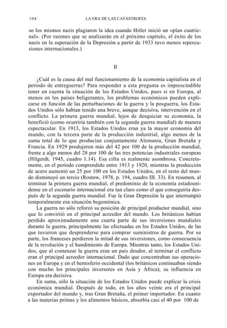 104

LA ERA DE LAS CATÁSTROFES

so los mismos nazis plagiaron la idea cuando Hitler inició un «plan cuatrienal». (Por razones que se analizarán en el próximo capítulo, el éxito de los
nazis en la superación de la Depresión a partir de 1933 tuvo menos repercusiones internacionales.)

II
¿Cuál es la causa del mal funcionamiento de la economía capitalista en el
período de entreguerras? Para responder a esta pregunta es imprescindible
tener en cuenta la situación de los Estados Unidos, pues si en Europa, al
menos en los países beligerantes, los problemas económicos pueden explicarse en función de las perturbaciones de la guerra y la posguerra, los Estados Unidos sólo habían tenido una breve, aunque decisiva, intervención en el
conflicto. La primera guerra mundial, lejos de desquiciar su economía, la
benefició (como ocurriría también con la segunda guerra mundial) de manera
espectacular. En 1913, los Estados Unidos eran ya la mayor economía del
mundo, con la tercera parte de la producción industrial, algo menos de la
suma total de lo que producían conjuntamente Alemania, Gran Bretaña y
Francia. En 1929 produjeron más del 42 por 100 de la producción mundial,
frente a algo menos del 28 por 100 de las tres potencias industriales europeas
(Hilgerdt, 1945, cuadro 1.14). Esa cifra es realmente asombrosa. Concretamente, en el período comprendido entre 1913 y 1920, mientras la producción
de acero aumentó un 25 por 100 en los Estados Unidos, en el resto del mundo disminuyó un tercio (Rostow, 1978, p. 194, cuadro III. 33). En resumen, al
terminar la primera guerra mundial, el predominio de la economía estadounidense en el escenario internacional era tan claro como el que conseguiría después de la segunda guerra mundial. Fue la Gran Depresión la que interrumpió
temporalmente esa situación hegemónica.
La guerra no sólo reforzó su posición de principal productor mundial, sino
que lo convirtió en el principal acreedor del mundo. Los británicos habían
perdido aproximadamente una cuarta parte de sus inversiones mundiales
durante la guerra, principalmente las efectuadas en los Estados Unidos, de las
que tuvieron que desprenderse para comprar suministros de guerra. Por su
parte, los franceses perdieron la mitad de sus inversiones, como consecuencia
de la revolución y el hundimiento de Europa. Mientras tanto, los Estados Unidos, que al comenzar la guerra eran un país deudor, al terminar el conflicto
eran el principal acreedor internacional. Dado que concentraban sus operaciones en Europa y en el hemisferio occidental (los británicos continuaban siendo
con mucho los principales inversores en Asia y África), su influencia en
Europa era decisiva.
En suma, sólo la situación de los Estados Unidos puede explicar la crisis
económica mundial. Después de todo, en los años veinte era el principal
exportador del mundo y, tras Gran Bretaña, el primer importador. En cuanto
a las materias primas y los alimentos básicos, absorbía casi el 40 por 100 de

 
