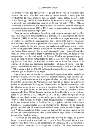 EL ABISMO ECONÓMICO

105

las importaciones que realizaban los quince países con un comercio más
intenso, lo cual explica las consecuencias desastrosas de la crisis para los
productores de trigo, algodón, azúcar, caucho, seda, cobre, estaño y café
(Lary, 1943, pp. 28-29). Estados Unidos fue también la principal víctima de
la crisis. Si sus importaciones cayeron un 70 por 100 entre 1929 y 1932, no
fue menor el descenso de sus exportaciones. El comercio mundial disminuyó
menos de un tercio entre 1929 y 1939, pero las exportaciones estadounidenses descendieron casi un 50 por 100.
Esto no supone subestimar las raíces estrictamente europeas del problema, cuyo origen era fundamentalmente político. En la conferencia de paz de
Versalles (1919) se habían impuesto a Alemania unos pagos onerosos y no
definidos en concepto de «reparaciones» por el costo de la guerra y los daños
ocasionados a las diferentes potencias vencedoras. Para justificarlas se incluyó en el tratado de paz una cláusula que declaraba a Alemania única responsable de la guerra (la llamada cláusula de «culpabilidad»), que, además de
ser dudosa históricamente, fue un auténtico regalo para el nacionalismo alemán. La suma que debía pagar Alemania no se concretó, en busca de un
compromiso entre la posición de los Estados Unidos, que proponían que se
fijara en función de las capacidades del país, y la de los otros aliados —principalmente Francia— que insistían en resarcirse de todos los costos de la
guerra. El objetivo que realmente perseguían —al menos Francia— era perpetuar la debilidad de Alemania y disponer de un medio para presionarla. En
1921 la suma se fijó en 132.000 millones de marcos de oro, que todo el mundo sabía que era imposible de pagar.
Las «reparaciones» suscitaron interminables polémicas, crisis periódicas
y arreglos negociados bajo los auspicios norteamericanos, pues Estados Unidos, con gran descontento de sus antiguos aliados, pretendía vincular la cuestión de las reparaciones de Alemania con el pago de las deudas de guerra que
tenían los aliados con Washington. Estas últimas se fijaron en una suma casi
tan absurda como la que se exigía a Alemania (una vez y media la renta
nacional del país de 1929); las deudas británicas con los Estados Unidos
suponían el 50 por 100 de la renta nacional de Gran Bretaña y las de los franceses los dos tercios (Hill, 1988, pp. 15-16). En 1924 entró en vigor el «Plan
Dawes», que fijó la suma real que debía pagar Alemania anualmente, y en
1929 el «Plan Young» modificó el plan de reparaciones y estableció el Banco
de Pagos Internacionales en Basilea (Suiza), la primera de las instituciones
financieras internacionales que se multiplicarían después de la segunda
guerra mundial. (En el momento de escribir estas líneas es todavía operativo.) A efectos prácticos, todos los pagos, tanto de los alemanes como de los
aliados, se interrumpieron en 1932. Sólo Finlandia pagó todas sus deudas de
guerra a los Estados Unidos.
Sin entrar en los detalles, dos cuestiones estaban en juego. En primer
lugar, la problemática suscitada por el joven John Maynard Keynes, que
escribió una dura crítica de la conferencia de Versalles, en la que participó
como miembro subalterno de la delegación británica: Las consecuencias eco-

 