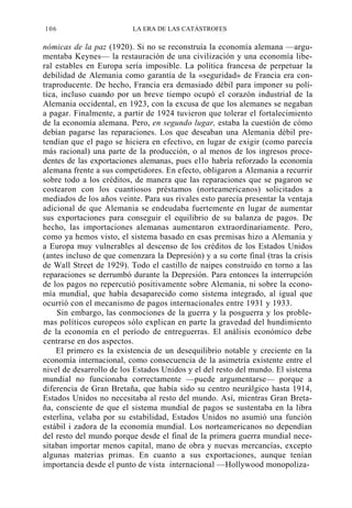 106

LA ERA DE LAS CATÁSTROFES

nómicas de la paz (1920). Si no se reconstruía la economía alemana —argumentaba Keynes— la restauración de una civilización y una economía liberal estables en Europa sería imposible. La política francesa de perpetuar la
debilidad de Alemania como garantía de la «seguridad» de Francia era contraproducente. De hecho, Francia era demasiado débil para imponer su política, incluso cuando por un breve tiempo ocupó el corazón industrial de la
Alemania occidental, en 1923, con la excusa de que los alemanes se negaban
a pagar. Finalmente, a partir de 1924 tuvieron que tolerar el fortalecimiento
de la economía alemana. Pero, en segundo lugar, estaba la cuestión de cómo
debían pagarse las reparaciones. Los que deseaban una Alemania débil pretendían que el pago se hiciera en efectivo, en lugar de exigir (como parecía
más racional) una parte de la producción, o al menos de los ingresos procedentes de las exportaciones alemanas, pues ello habría reforzado la economía
alemana frente a sus competidores. En efecto, obligaron a Alemania a recurrir
sobre todo a los créditos, de manera que las reparaciones que se pagaron se
costearon con los cuantiosos préstamos (norteamericanos) solicitados a
mediados de los años veinte. Para sus rivales esto parecía presentar la ventaja
adicional de que Alemania se endeudaba fuertemente en lugar de aumentar
sus exportaciones para conseguir el equilibrio de su balanza de pagos. De
hecho, las importaciones alemanas aumentaron extraordinariamente. Pero,
como ya hemos visto, el sistema basado en esas premisas hizo a Alemania y
a Europa muy vulnerables al descenso de los créditos de los Estados Unidos
(antes incluso de que comenzara la Depresión) y a su corte final (tras la crisis
de Wall Street de 1929). Todo el castillo de naipes construido en torno a las
reparaciones se derrumbó durante la Depresión. Para entonces la interrupción
de los pagos no repercutió positivamente sobre Alemania, ni sobre la economía mundial, que había desaparecido como sistema integrado, al igual que
ocurrió con el mecanismo de pagos internacionales entre 1931 y 1933.
Sin embargo, las conmociones de la guerra y la posguerra y los problemas políticos europeos sólo explican en parte la gravedad del hundimiento
de la economía en el período de entreguerras. El análisis económico debe
centrarse en dos aspectos.
El primero es la existencia de un desequilibrio notable y creciente en la
economía internacional, como consecuencia de la asimetría existente entre el
nivel de desarrollo de los Estados Unidos y el del resto del mundo. El sistema
mundial no funcionaba correctamente —puede argumentarse— porque a
diferencia de Gran Bretaña, que había sido su centro neurálgico hasta 1914,
Estados Unidos no necesitaba al resto del mundo. Así, mientras Gran Bretaña, consciente de que el sistema mundial de pagos se sustentaba en la libra
esterlina, velaba por su estabilidad, Estados Unidos no asumió una función
estábil i zadora de la economía mundial. Los norteamericanos no dependían
del resto del mundo porque desde el final de la primera guerra mundial necesitaban importar menos capital, mano de obra y nuevas mercancías, excepto
algunas materias primas. En cuanto a sus exportaciones, aunque tenían
importancia desde el punto de vista internacional —Hollywood monopoliza-

 