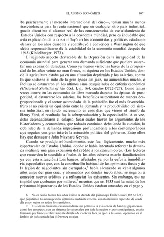 EL ABISMO ECONÓMICO

107

ba prácticamente el mercado internacional del cine—, tenían mucha menos
trascendencia para la renta nacional que en cualquier otro país industrial,
puede discutirse el alcance real de las consecuencias de ese aislamiento de
Estados Unidos con respecto a la economía mundial, pero es indudable que
esta explicación de la crisis influyó en los economistas y políticos estadounidenses en los años cuarenta y contribuyó a convencer a Washington de que
debía responsabilizarse de la estabilidad de la economía mundial después de
1945 (Kindelberger, 1973).
El segundo aspecto destacable de la Depresión es la incapacidad de la
economía mundial para generar una demanda suficiente que pudiera sustentar una expansión duradera. Como ya hemos visto, las bases de la prosperidad de los años veinte no eran firmes, ni siquiera en los Estados Unidos, donde la agricultura estaba ya en una situación deprimida y los salarios, contra
lo que sostiene el mito de la gran época del jazz, no aumentaban mucho, e
incluso se estancaron en los últimos años desquiciados de euforia económica
(Historical Statistics of the USA, I, p. 164, cuadro D722-727). Como tantas
veces ocurre en las economías de libre mercado durante las épocas de prosperidad, al estancarse los salarios, los beneficios aumentaron de manera desproporcionada y el sector acomodado de la población fue el más favorecido.
Pero al no existir un equilibrio entre la demanda y la productividad del sistema industrial, en rápido incremento en esos días que vieron el triunfo de
Henry Ford, el resultado fue la sobreproducción y la especulación. A su vez,
éstas desencadenaron el colapso. Sean cuales fueren los argumentos de los
historiadores y economistas, que todavía continúan debatiendo la cuestión, la
debilidad de la demanda impresionó profundamente a los contemporáneos
que seguían con gran interés la actuación política del gobierno. Entre ellos
hay que destacar a John Maynard Keynes.
Cuando se produjo el hundimiento, este fue, lógicamente, mucho más
espectacular en Estados Unidos, donde se había intentado reforzar la demanda mediante una gran expansión del crédito a los consumidores. (Los lectores
que recuerden lo sucedido a finales de los años ochenta estarán familiarizados
ya con esta situación.) Los bancos, afectados ya por la euforia inmobiliaria especulativa que, con la contribución habitual de los optimistas ilusos y de
la legión de negociantes sin escrúpulos,6 había alcanzado su cénit algunos
años antes del gran crac, y abrumados por deudas incobrables, se negaron a
conceder nuevos créditos y a refinanciar los existentes. Sin embargo, eso no
impidió que quebraran por millares,7 mientras que en 1933 casi la mitad de los
préstamos hipotecarios de los Estados Unidos estaban atrasados en el pago y
6. No en vano fueron los años veinte la década del psicólogo Émile Coué (1857-1926).
que popularizó la autosugestión optimista mediante el lema, constantemente repetido, de «cada
día estoy mejor en todos los sentidos».
7. El sistema bancario estadounidense no permitía la existencia de bancos gigantescos
como los europeos, con un sistema de sucursales por toda la nación y. por consiguiente, estaba
formado por bancos relativamente débiles de carácter loca] o que. a lo sumo, operaban en el
ámbito de cada uno de los diferentes estados.

 