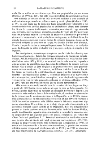 108

LA ERA DE LAS CATÁSTROFES

cada día un millar de sus titulares perdían sus propiedades por esa causa
(Miles et al, 1991, p. 108). Tan sólo los compradores de automóviles debían
1.400 millones de dólares de un total de 6.500 millones a que ascendía el
endeudamiento personal en créditos a corto y medio plazo (Ziebura, 1990,
p. 49). Lo que hacía que la economía fuera especialmente vulnerable a ese
boom crediticio era que los prestatarios no utilizaban el dinero para comprar
los bienes de consumo tradicionales, necesarios para subsistir, cuya demanda
era, por tanto, muy inelástica: alimentos, prendas de vestir, etc. Por pobre que
uno sea, no puede reducir la demanda de productos alimentarios por debajo
de un nivel determinado, ni si se duplican sus ingresos, se doblará dicha demanda. Lo que compraban eran los bienes de consumo duraderos típicos de la
sociedad moderna de consumo en la que los Estados Unidos eran pioneros.
Pero la compra de coches y casas podía posponerse fácilmente y, en cualquier
caso, la demanda de estos productos era, y es, muy elástica en relación a los
ingresos.
Por consiguiente, a menos que se esperara que la crisis fuera breve y que
hubiera confianza en el futuro, las consecuencias de ésta podían ser espectaculares. Así, la producción de automóviles disminuyó a la mitad en los Estados Unidos entre 1929 y 1931 y, en un nivel mucho más humilde, la producción de discos de gramófono para las capas de población de escasos ingresos
(discos race y discos de jazz dirigidos a un público de color) cesó prácticamente durante un tiempo. En resumen, «a diferencia de los ferrocarriles, de
los barcos de vapor o de la introducción del acero y de las máquinas herramientas —que reducían los costes—, los nuevos productos y el nuevo estilo
de vida requerían, para difundirse con rapidez, unos niveles de ingresos cada
vez mayores y un elevado grado de confianza en el futuro» (Rostow, 1978,
p. 219). Pero eso era precisamente lo que se estaba derrumbando.
Más pronto o más tarde hasta la peor de las crisis cíclicas llega a su fin y
a partir de 1932 había claros indicios de que lo peor ya había pasado. De
hecho, algunas economías se hallaban en situación floreciente. Japón y, en
una escala más modesta, Suecia habían duplicado, al terminar los años treinta, la producción de los años anteriores a la Depresión, y en 1938 la economía alemana (no así la italiana) había crecido un 25 por 100 con respecto a
1929. Incluso las economías más débiles, como la británica, mostraban signos de dinamismo. Pese a todo, no se produjo el esperado relanzamiento y la
economía mundial siguió sumida en la Depresión. Eso era especialmente
patente en la más poderosa de todas las economías, la de los Estados Unidos,
donde los diferentes experimentos encaminados a estimular la economía que
se emprendieron (en algunos casos con escasa coherencia) en virtud del
«New Deal» del presidente F. D. Roosevelt no dieron los resultados esperados. A unos años de fuerte actividad siguió una nueva crisis en 1937-1938,
aunque de proporciones mucho más modestas que la Depresión de 1929. El
sector más importante de la industria norteamericana, la producción automovilística, nunca recuperó el nivel alcanzado en 1929, y en 1938 su situación
era poco mejor que la de 1920 {Historical Statistics, II, p. 716). Al rememo-

 
