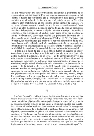 EL ABISMO ECONÓMICO

109

rar ese período desde los años noventa llama la atención el pesimismo de los
comentaristas más inteligentes. Para una serie de economistas capaces y brillantes el futuro del capitalismo era el estancamiento. Eise punto de vista,
anticipado en el opúsculo de Keynes contra el tratado de paz de Versalles,
adquirió gran predicamento en los Estados Unidos después de la crisis. ¿No
era acaso el estancamiento el estado natural de una economía madura? Como
afirmó, en otro diagnóstico pesimista acerca del capitalismo, el economista
austríaco Schumpeter, «durante cualquier período prolongado de malestar
económico, los economistas, dejándose ganar, como otros, por el estado de
ánimo predominante, construyen teorías que pretenden demostrar que la
depresión ha de ser duradera» (Schumpeter, 1954, p. 1.1 ?2). También, posiblemente, los historiadores que analicen el período transcurrido desde 1973
hasta la conclusión del siglo xx desde una distancia similar se mostrarán sorprendidos por la tenaz resistencia de los años setenta y ochenta a aceptar la
posibilidad de una depresión general de la economía capitalista mundial.
Y todo ello a pesar de que los años treinta fueron un decenio de importantes innovaciones tecnológicas en la industria, por ejernplo, en el desarrollo
de los plásticos. Ciertamente, en un sector —el del entretenimiento y lo que
más tarde se conocería como «los medios de comunicación»— el periods de
entreguerras conlemp)ó los adelantos más trascendentales, al menos en el
mundo anglosajón, con el triunfo de la radio como medio de comunicación de
masas y de la industria del cine de Hollywood, poi- no mencionar la
moderna rotativa de huecograbado (véase el capítulo VI), Tal vez no es tan
sorprendente que en las tristes ciudades del desempleo generalizado surgieran gigantescas salas de cine, porque las entradas eran muy baratas, porque
los más jóvenes y los ancianos, los más afectados por el desempleo, disponían de tiempo libre y porque, como observaban los sociólogos, durante la
Depresión los maridos y sus esposas tenían más oportunidades que antes de
compartir los ratos de ocio (Stouffer y Lazarsfeld, 1937, pp. 55 y 92).
III
La Gran Depresión confirmó tanto a los intelectuales, como a los activistas y a los ciudadanos comunes de que algo funcionaba muy mal en el mundo en que vivían. ¿Quién sabía lo que podía hacerse al respecto? Muy pocos
de los que ocupaban el poder en sus países y en ningún caso los que intentaban marcar el rumbo mediante instrumentos tradicionales de navegación
como el liberalismo o la fe tradicional, y mediante las car-tas de navegar del
siglo xix, que no servían ya. ¿Hasta qué punto merecían la confianza los economistas, por brillantes que fueran, que demostraban, con gran lucidez, que
la crisis que incluso a ellos les afectaba no podía producirse en una sociedad
de libre mercado correctamente organizada, pues (según una ley económica
conocida por el nombre de un francés de comienzos del siglo xix) cualquier
fenómeno de sobreproducción se corregiría por sí solo en poco tiempo? En

 