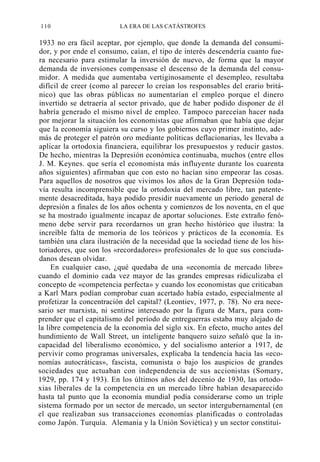 110

LA ERA DE LAS CATÁSTROFES

1933 no era fácil aceptar, por ejemplo, que donde la demanda del consumidor, y por ende el consumo, caían, el tipo de interés descendería cuanto fuera necesario para estimular la inversión de nuevo, de forma que la mayor
demanda de inversiones compensase el descenso de la demanda del consumidor. A medida que aumentaba vertiginosamente el desempleo, resultaba
difícil de creer (como al parecer lo creían los responsables del erario británico) que las obras públicas no aumentarían el empleo porque el dinero
invertido se detraería al sector privado, que de haber podido disponer de él
habría generado el mismo nivel de empleo. Tampoco pareceían hacer nada
por mejorar la situación los economistas que afirmaban que había que dejar
que la economía siguiera su curso y los gobiernos cuyo primer instinto, además de proteger el patrón oro mediante políticas deflacionarias, les llevaba a
aplicar la ortodoxia financiera, equilibrar los presupuestos y reducir gastos.
De hecho, mientras la Depresión económica continuaba, muchos (entre ellos
J. M. Keynes. que sería el economista más influyente durante los cuarenta
años siguientes) afirmaban que con esto no hacían sino empeorar las cosas.
Para aquellos de nosotros que vivimos los años de la Gran Depresión todavía resulta incomprensible que la ortodoxia del mercado libre, tan patentemente desacreditada, haya podido presidir nuevamente un período general de
depresión a finales de los años ochenta y comienzos de los noventa, en el que
se ha mostrado igualmente incapaz de aportar soluciones. Este extraño fenómeno debe servir para recordarnos un gran hecho histórico que ilustra: la
increíble falta de memoria de los teóricos y prácticos de la economía. Es
también una clara ilustración de la necesidad que la sociedad tiene de los historiadores, que son los «recordadores» profesionales de lo que sus conciudadanos desean olvidar.
En cualquier caso, ¿qué quedaba de una «economía de mercado libre»
cuando el dominio cada vez mayor de las grandes empresas ridiculizaba el
concepto de «competencia perfecta» y cuando los economistas que criticaban
a Karl Marx podían comprobar cuan acertado había estado, especialmente al
profetizar la concentración del capital? (Leontiev, 1977, p. 78). No era necesario ser marxista, ni sentirse interesado por la figura de Marx, para comprender que el capitalismo del período de entreguerras estaba muy alejado de
la libre competencia de la economía del siglo xix. En efecto, mucho antes del
hundimiento de Wall Street, un inteligente banquero suizo señaló que la incapacidad del liberalismo económico, y del socialismo anterior a 1917, de
pervivir como programas universales, explicaba la tendencia hacia las «economías autocráticas», fascista, comunista o bajo los auspicios de grandes
sociedades que actuaban con independencia de sus accionistas (Somary,
1929, pp. 174 y 193). En los últimos años del decenio de 1930, las ortodoxias liberales de la competencia en un mercado libre habían desaparecido
hasta tal punto que la economía mundial podía considerarse como un triple
sistema formado por un sector de mercado, un sector intergubernamental (en
el que realizaban sus transacciones economías planificadas o controladas
como Japón. Turquía. Alemania y la Unión Soviética) y un sector constituí-

 