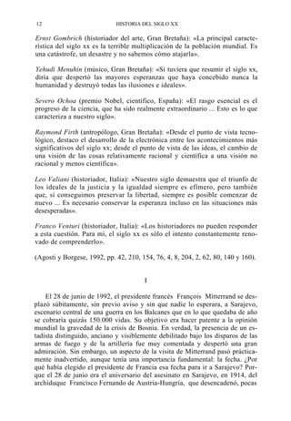 12

HISTORIA DEL SIGLO XX

Ernst Gombrich (historiador del arte, Gran Bretaña): «La principal característica del siglo xx es la terrible multiplicación de la población mundial. Es
una catástrofe, un desastre y no sabemos cómo atajarla».
Yehudi Menuhin (músico, Gran Bretaña): «Si tuviera que resumir el siglo xx,
diría que despertó las mayores esperanzas que haya concebido nunca la
humanidad y destruyó todas las ilusiones e ideales».
Severo Ochoa (premio Nobel, científico, España): «El rasgo esencial es el
progreso de la ciencia, que ha sido realmente extraordinario ... Esto es lo que
caracteriza a nuestro siglo».
Raymond Firth (antropólogo, Gran Bretaña): «Desde el punto de vista tecnológico, destaco el desarrollo de la electrónica entre los acontecimientos más
significativos del siglo xx; desde el punto de vista de las ideas, el cambio de
una visión de las cosas relativamente racional y científica a una visión no
racional y menos científica».
Leo Valiani (historiador, Italia): «Nuestro siglo demuestra que el triunfo de
los ideales de la justicia y la igualdad siempre es efímero, pero también
que, si conseguimos preservar la libertad, siempre es posible comenzar de
nuevo ... Es necesario conservar la esperanza incluso en las situaciones más
desesperadas».
Franco Venturi (historiador, Italia): «Los historiadores no pueden responder
a esta cuestión. Para mí, el siglo xx es sólo el intento constantemente renovado de comprenderlo».
(Agosti y Borgese, 1992, pp. 42, 210, 154, 76, 4, 8, 204, 2, 62, 80, 140 y 160).
I
El 28 de junio de 1992, el presidente francés François Mitterrand se desplazó súbitamente, sin previo aviso y sin que nadie lo esperara, a Sarajevo,
escenario central de una guerra en los Balcanes que en lo que quedaba de año
se cobraría quizás 150.000 vidas. Su objetivo era hacer patente a la opinión
mundial la gravedad de la crisis de Bosnia. En verdad, la presencia de un estadista distinguido, anciano y visiblemente debilitado bajo los disparos de las
armas de fuego y de la artillería fue muy comentada y despertó una gran
admiración. Sin embargo, un aspecto de la visita de Mitterrand pasó prácticamente inadvertido, aunque tenía una importancia fundamental: la fecha. ¿Por
qué había elegido el presidente de Francia esa fecha para ir a Sarajevo? Porque el 28 de junio era el aniversario del asesinato en Sarajevo, en 1914, del
archiduque Francisco Fernando de Austria-Hungría, que desencadenó, pocas

 